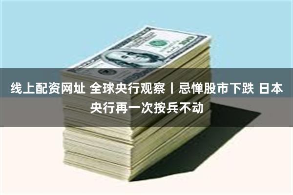 线上配资网址 全球央行观察丨忌惮股市下跌 日本央行再一次按兵不动