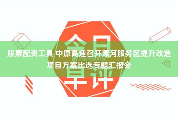 股票配资工具 中原高速召开漯河服务区提升改造项目方案比选专题汇报会