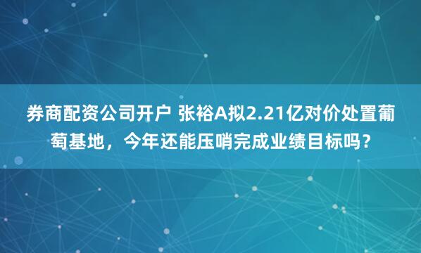券商配资公司开户 张裕A拟2.21亿对价处置葡萄基地，今年还能压哨完成业绩目标吗？