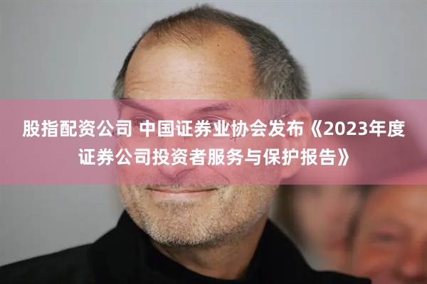 股指配资公司 中国证券业协会发布《2023年度证券公司投资者服务与保护报告》