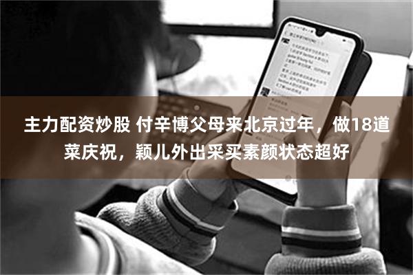 主力配资炒股 付辛博父母来北京过年，做18道菜庆祝，颖儿外出采买素颜状态超好