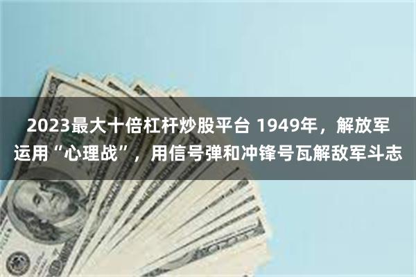 2023最大十倍杠杆炒股平台 1949年，解放军运用“心理战”，用信号弹和冲锋号瓦解敌军斗志