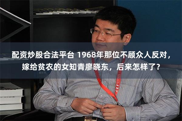 配资炒股合法平台 1968年那位不顾众人反对，嫁给贫农的女知青廖晓东，后来怎样了？