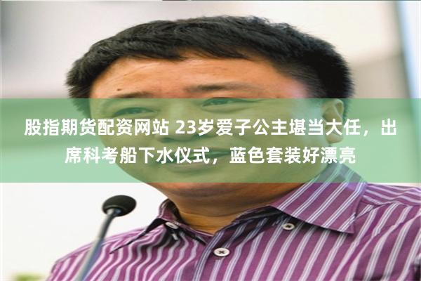 股指期货配资网站 23岁爱子公主堪当大任，出席科考船下水仪式，蓝色套装好漂亮