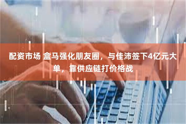 配资市场 盒马强化朋友圈，与佳沛签下4亿元大单，靠供应链打价格战