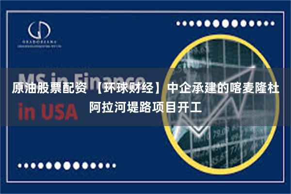 原油股票配资 【环球财经】中企承建的喀麦隆杜阿拉河堤路项目开工