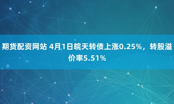 期货配资网站 4月1日皖天转债上涨0.25%，转股溢价率5.51%