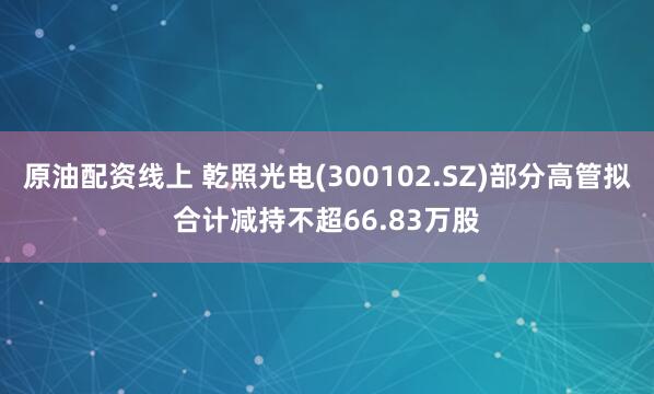 原油配资线上 乾照光电(300102.SZ)部分高管拟合计减持不超66.83万股