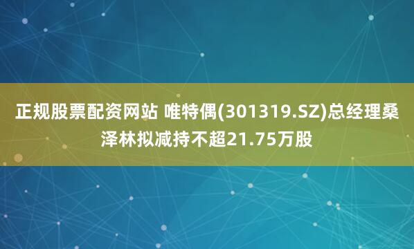 正规股票配资网站 唯特偶(301319.SZ)总经理桑泽林拟减持不超21.75万股