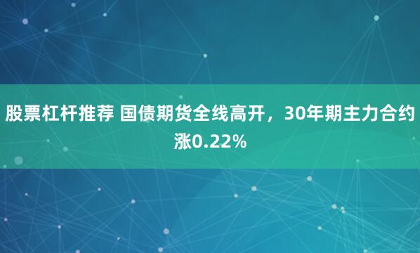 股票杠杆推荐 国债期货全线高开，30年期主力合约涨0.22%