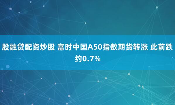 股融贷配资炒股 富时中国A50指数期货转涨 此前跌约0.7%