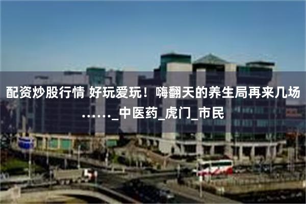 配资炒股行情 好玩爱玩！嗨翻天的养生局再来几场……_中医药_虎门_市民
