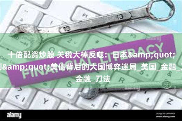 十倍配资炒股 关税大棒反噬：日本&quot;背刺&quot;美债背后的大国博弈迷局_美国_金融_刀法