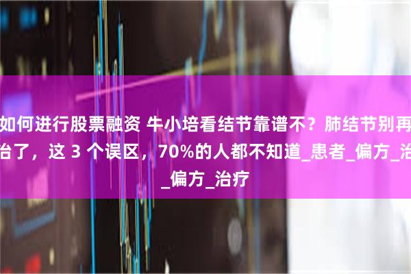 如何进行股票融资 牛小培看结节靠谱不？肺结节别再乱治了，这 3 个误区，70%的人都不知道_患者_偏方_治疗