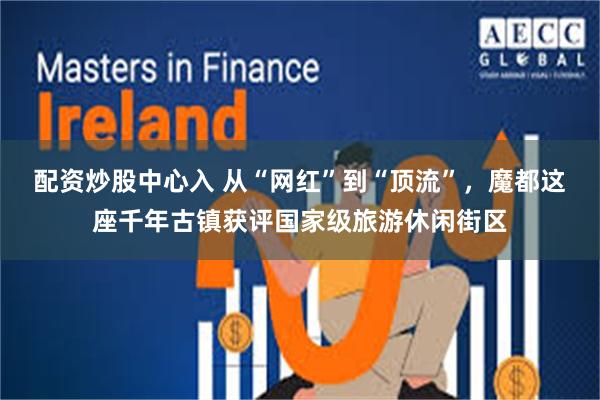 配资炒股中心入 从“网红”到“顶流”，魔都这座千年古镇获评国家级旅游休闲街区