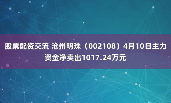 股票配资交流 沧州明珠（002108）4月10日主力资金净卖出1017.24万元