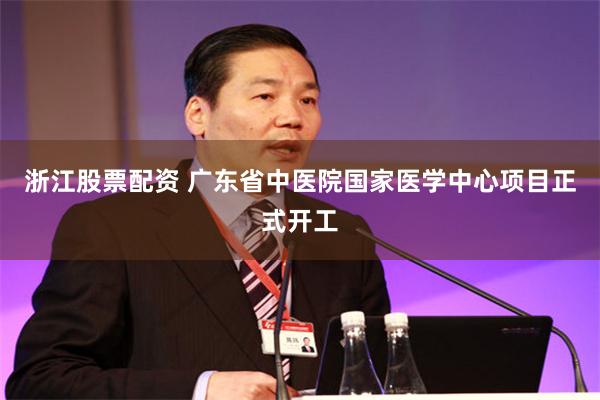 浙江股票配资 广东省中医院国家医学中心项目正式开工