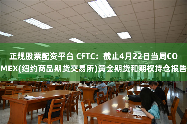 正规股票配资平台 CFTC：截止4月22日当周COMEX(纽约商品期货交易所)黄金期货和期权持仓报告
