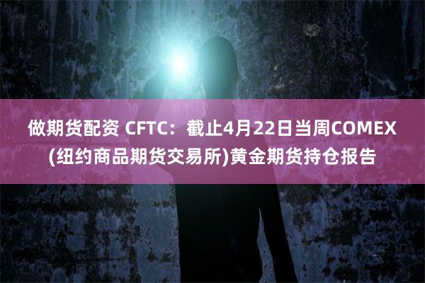 做期货配资 CFTC：截止4月22日当周COMEX(纽约商品期货交易所)黄金期货持仓报告