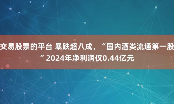 交易股票的平台 暴跌超八成，“国内酒类流通第一股”2024年净利润仅0.44亿元
