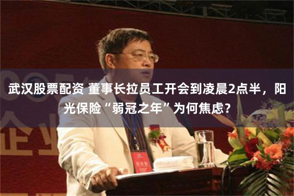 武汉股票配资 董事长拉员工开会到凌晨2点半，阳光保险“弱冠之年”为何焦虑？