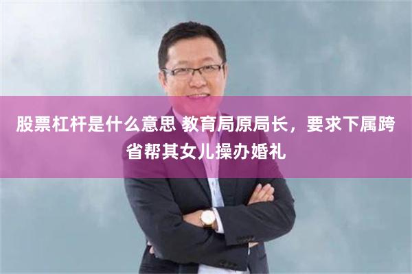 股票杠杆是什么意思 教育局原局长，要求下属跨省帮其女儿操办婚礼