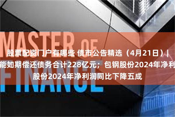股票配资门户有哪些 债市公告精选（4月21日）|华夏幸福累计未能如期偿还债务合计228亿元；包钢股份2024年净利润同比下降五成