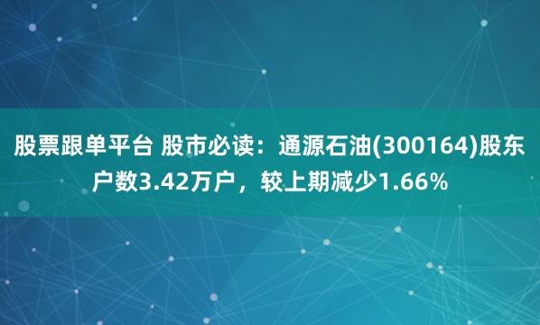 股票跟单平台 股市必读：通源石油(300164)股东户数3.42万户，较上期减少1.66%