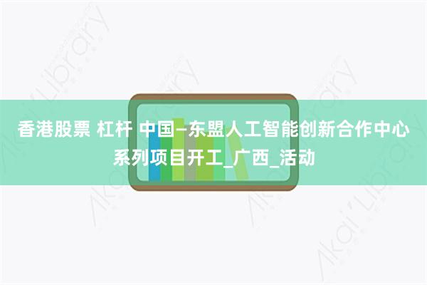 香港股票 杠杆 中国—东盟人工智能创新合作中心系列项目开工_广西_活动