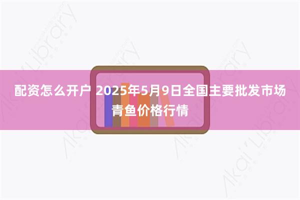 配资怎么开户 2025年5月9日全国主要批发市场青鱼价格行情