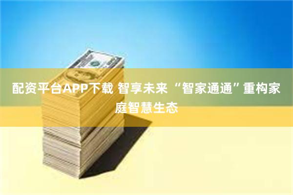配资平台APP下载 智享未来 “智家通通”重构家庭智慧生态
