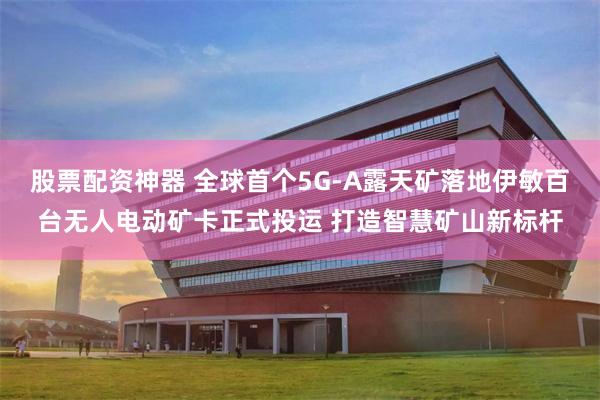 股票配资神器 全球首个5G-A露天矿落地伊敏百台无人电动矿卡正式投运 打造智慧矿山新标杆