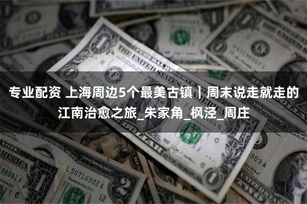 专业配资 上海周边5个最美古镇｜周末说走就走的江南治愈之旅_朱家角_枫泾_周庄