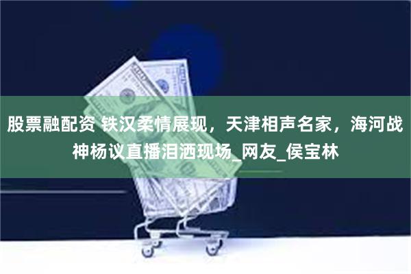 股票融配资 铁汉柔情展现，天津相声名家，海河战神杨议直播泪洒现场_网友_侯宝林