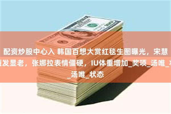 配资炒股中心入 韩国百想大赏红毯生图曝光，宋慧乔短发显老，张娜拉表情僵硬，IU体重增加_奖项_汤唯_状态