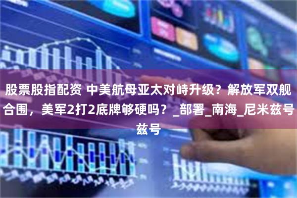 股票股指配资 中美航母亚太对峙升级？解放军双舰合围，美军2打2底牌够硬吗？_部署_南海_尼米兹号