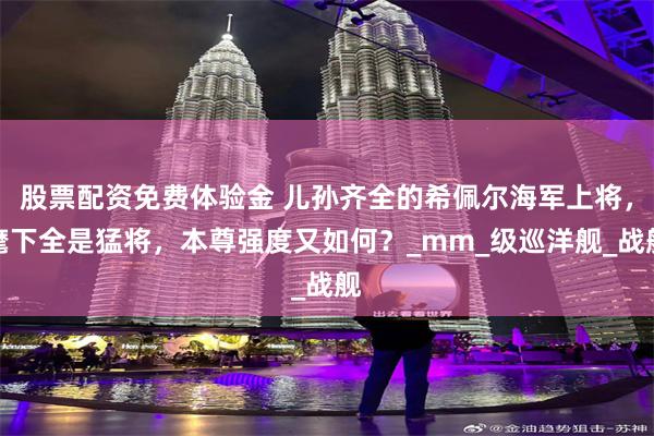 股票配资免费体验金 儿孙齐全的希佩尔海军上将，麾下全是猛将，本尊强度又如何？_mm_级巡洋舰_战舰