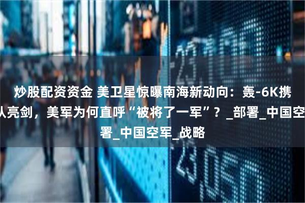 炒股配资资金 美卫星惊曝南海新动向：轰-6K携神秘编队亮剑，美军为何直呼“被将了一军”？_部署_中国空军_战略