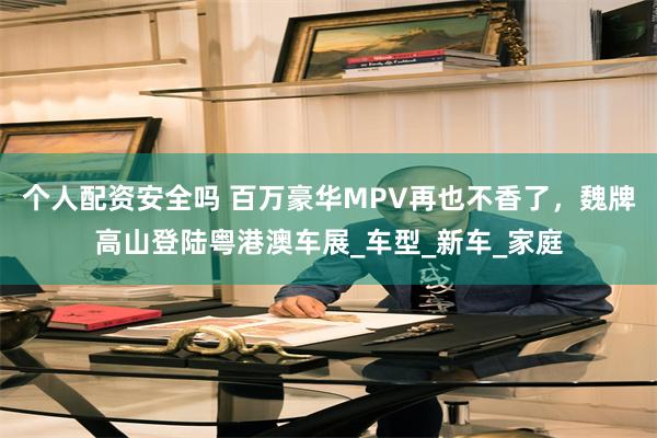 个人配资安全吗 百万豪华MPV再也不香了，魏牌高山登陆粤港澳车展_车型_新车_家庭