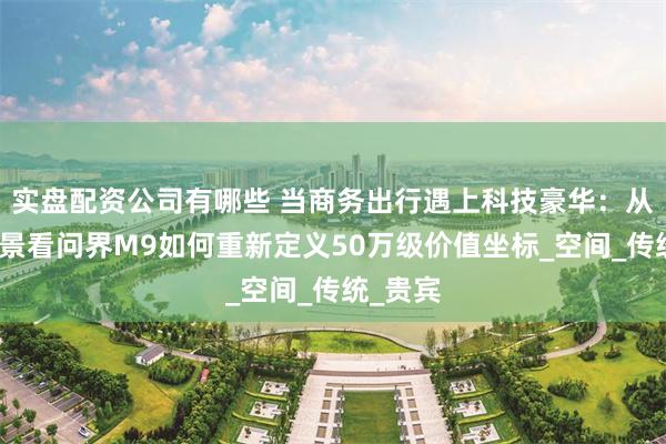 实盘配资公司有哪些 当商务出行遇上科技豪华：从痛点场景看问界M9如何重新定义50万级价值坐标_空间_传统_贵宾
