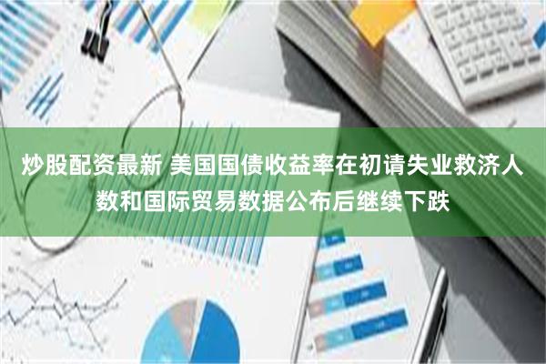 炒股配资最新 美国国债收益率在初请失业救济人数和国际贸易数据公布后继续下跌
