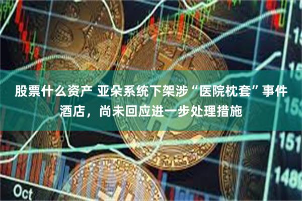 股票什么资产 亚朵系统下架涉“医院枕套”事件酒店，尚未回应进一步处理措施