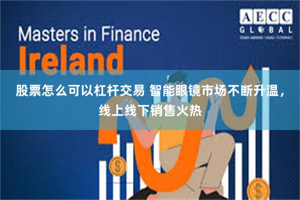 股票怎么可以杠杆交易 智能眼镜市场不断升温，线上线下销售火热