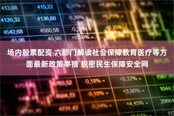 场内股票配资 六部门解读社会保障教育医疗等方面最新政策举措 织密民生保障安全网