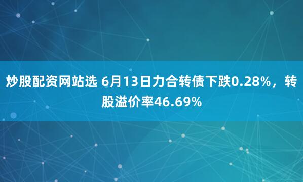 炒股配资网站选 6月13日力合转债下跌0.28%，转股溢价率46.69%