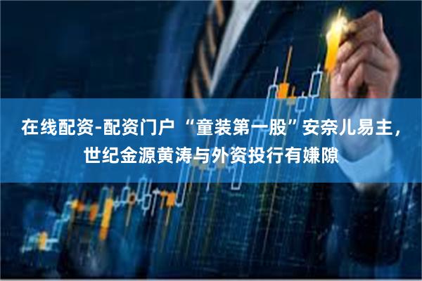 在线配资-配资门户 “童装第一股”安奈儿易主，世纪金源黄涛与外资投行有嫌隙