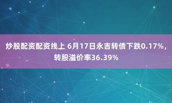 炒股配资配资线上 6月17日永吉转债下跌0.17%，转股溢价率36.39%