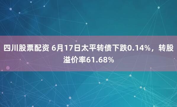 四川股票配资 6月17日太平转债下跌0.14%，转股溢价率61.68%