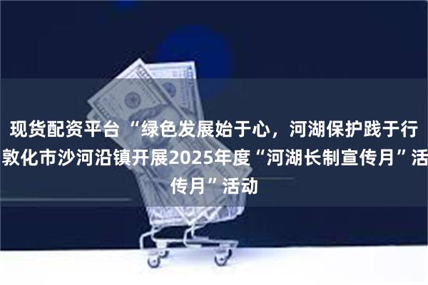 现货配资平台 “绿色发展始于心，河湖保护践于行” 敦化市沙河沿镇开展2025年度“河湖长制宣传月”活动