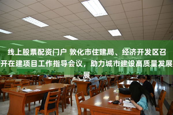 线上股票配资门户 敦化市住建局、经济开发区召开在建项目工作指导会议，助力城市建设高质量发展